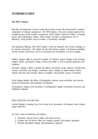 INTRODUCTION
The PEST Analysis
Describes the framework of macro-environment factors used in the environmental scanning
components of strategic management. The PEST analysis is the most common approach for
considering the external business environment. PEST analysis stands for Political, Economic,
Social, and Technological analysis. PEST analysis provides a comprehensive list of
influences on the possible success or failure of a particular strategies.
The underlying thinking of the PEST analysis is that the enterprise has to react to changes in
its external environment. This reflects the idea that strategy requires a fit between capabilities
and the external environment and so it is necessary for an enterprise to react to changes.
Political changes might be expected to include, for instance, general changes in the domestic
political climate, government change, world power shifts, as well as specific legislation and
regulation.
Economic changes is likely to include the effects of economic cycles, patterns of world trade,
currency conversion rate changes, commodity prices, changes in capital markets, labour
markets and rates, and economic effects on suppliers and particular groups of customers.
Social change includes the effects of demographic patterns, tastes and habits, and concerns
about the environment and sustainable development.
Technological change covers the effects of technological change on products, processes, and
distribution channels.
PEST ANALYSIS ON AIR ASIA
AirAsia Berhad is a leading Low-Cost Carrier in the Association of Southeast Asian Nations
region (ASEAN).
Air Asia’s steps to conducting pest analysis:
1. Determine relevant factors within each subset to asses.
2. Evaluate how the factors affect the company domestic and regional operations.
3. Develop appropriate strategy and management approach.
 