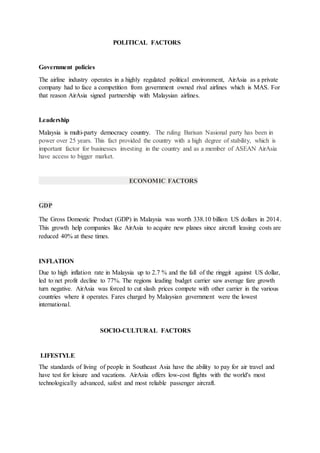 POLITICAL FACTORS
Government policies
The airline industry operates in a highly regulated political environment, AirAsia as a private
company had to face a competition from government owned rival airlines which is MAS. For
that reason AirAsia signed partnership with Malaysian airlines.
Leadership
Malaysia is multi-party democracy country. The ruling Barisan Nasional party has been in
power over 25 years. This fact provided the country with a high degree of stability, which is
important factor for businesses investing in the country and as a member of ASEAN AirAsia
have access to bigger market.
ECONOMIC FACTORS
GDP
The Gross Domestic Product (GDP) in Malaysia was worth 338.10 billion US dollars in 2014.
This growth help companies like AirAsia to acquire new planes since aircraft leasing costs are
reduced 40% at these times.
INFLATION
Due to high inflation rate in Malaysia up to 2.7 % and the fall of the ringgit against US dollar,
led to net profit decline to 77%. The regions leading budget carrier saw average fare growth
turn negative. AirAsia was forced to cut slash prices compete with other carrier in the various
countries where it operates. Fares charged by Malaysian government were the lowest
international.
SOCIO-CULTURAL FACTORS
LIFESTYLE
The standards of living of people in Southeast Asia have the ability to pay for air travel and
have test for leisure and vacations. AirAsia offers low-cost flights with the world's most
technologically advanced, safest and most reliable passenger aircraft.
 