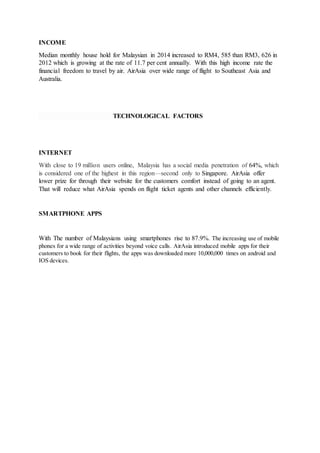 INCOME
Median monthly house hold for Malaysian in 2014 increased to RM4, 585 than RM3, 626 in
2012 which is growing at the rate of 11.7 per cent annually. With this high income rate the
financial freedom to travel by air. AirAsia over wide range of flight to Southeast Asia and
Australia.
TECHNOLOGICAL FACTORS
INTERNET
With close to 19 million users online, Malaysia has a social media penetration of 64%, which
is considered one of the highest in this region—second only to Singapore. AirAsia offer
lower prize for through their website for the customers comfort instead of going to an agent.
That will reduce what AirAsia spends on flight ticket agents and other channels efficiently.
SMARTPHONE APPS
With The number of Malaysians using smartphones rise to 87.9%. The increasing use of mobile
phones for a wide range of activities beyond voice calls. AirAsia introduced mobile apps for their
customers to book for their flights, the apps was downloaded more 10,000,000 times on android and
IOS devices.
 