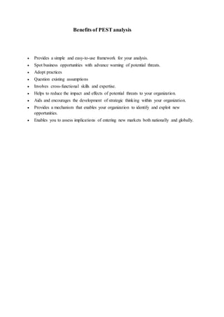 Benefits of PEST analysis
 Provides a simple and easy-to-use framework for your analysis.
 Spot business opportunities with advance warning of potential threats.
 Adopt practices
 Question existing assumptions
 Involves cross-functional skills and expertise.
 Helps to reduce the impact and effects of potential threats to your organization.
 Aids and encourages the development of strategic thinking within your organization.
 Provides a mechanism that enables your organization to identify and exploit new
opportunities.
 Enables you to assess implications of entering new markets both nationally and globally.
 