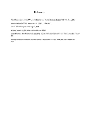 References
Merit ResearchJournal of Art,Social Science andHumanitiesVol.1(2) pp.013-017, June,2013
YasminYashodha/ElixirMgmt.Arts 51 (2012) 11164-11171
Calvinloo,Vulcanpost.com,august,2015
Wataru Suzuki,nekkieAsianreview,14,may, 2015
Departmentof statistics Malaysia(DOSM), Reportof HouseholdIncome andBasicAmenitiesSurvey
2014
MalaysianCommunicationsandMultimedia Commission(DOSM),HANDPHONEUSERSSURVEY
2014
 