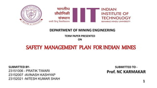 TERM PAPER PRESENTED
ON
SAFETY MANAGEMENT PLAN FOR INDIAN MINES
SUBMITTED BY-
23151006 - PRATIK TIWARI
23152007 -AVINASH KASHYAP
23152021 -NITESH KUMAR SHAH
SUBMITTED TO -
Prof. NC KARMAKAR
DEPARTMENT OF MINING ENGINEERING
1
 