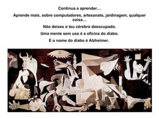 Continua a aprender… Aprende mais, sobre computadores, artesanato, jardinagem, qualquer coisa… Não deixes o teu cérebro desocupado. Uma mente sem uso é a oficina do diabo. E o nome do diabo é Alzheimer.  
