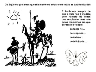 Diz àqueles que amas que realmente os amas e em todas as oportunidades. E lembra-te sempre de que a vida não é medida pelo número de vezes que respiraste, mas sim pelos momentos em que perdeste o fôlego: de tanto rir… de surpresa… de êxtase… de felicidade… 