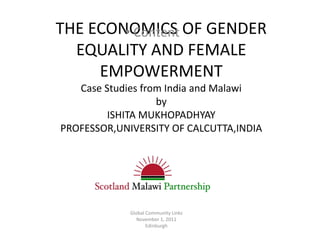 THE ECONOMICS OF GENDER
        • Content
  EQUALITY AND FEMALE
     EMPOWERMENT
   Case Studies from India and Malawi
                   by
         ISHITA MUKHOPADHYAY
PROFESSOR,UNIVERSITY OF CALCUTTA,INDIA




             Global Community Links
                November 1, 2011
                    Edinburgh
 