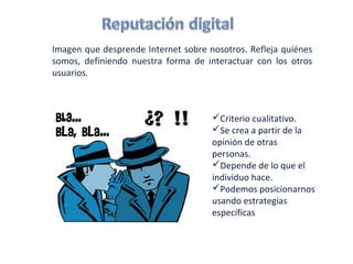 Imagen que desprende Internet sobre nosotros. Refleja quiénes
somos, definiendo nuestra forma de interactuar con los otros
usuarios.



                                     Criterio cualitativo.
                                     Se crea a partir de la
                                     opinión de otras
                                     personas.
                                     Depende de lo que el
                                     individuo hace.
                                     Podemos posicionarnos
                                     usando estrategias
                                     específicas
 