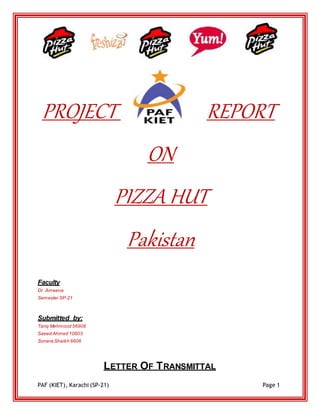 PAF (KIET), Karachi (SP-21) Page 1
PROJECT REPORT
ON
PIZZA HUT
Pakistan
Faculty
Dr. Ameena
Semester SP-21
Submitted by:
Tariq Mehmood 56908
Saeed Ahmed 10603
Sonera Shaikh 6606
LETTER OF TRANSMITTAL
 