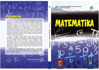 MILIK NEGARA
TIDAK DIPERDAGANGKAN
ISBN :
978-602-282-095-6 (jilid lengkap)
(jilid 3a)
KEMENTERIAN PENDIDIKAN DAN KEBUDAYAAN
REPUBLIK INDONESIA
2015
MatematikaKelasIXSMP/MTsSemester1
SMP/MTs
KELAS
IXSEMESTER 1
MATEMATIKAMATEMATIKA
MATEMATIKA
Buku ini disusun berdasarkan Kurikulum 2013 dengan menyesuaikan
kompetensi dan materi berdasarkan standar internasional seperti PISA
(Program for International Student Assessment) danTIMSS (The International
Mathematics and Science Survey). Buku ini berbeda dengan buku
matematika umumnya karena dalam buku ini tidak semua informasi
pengetahuan disajikan secara langsung, melainkan mengajak siswa aktif
menggali pengetahuan dan mengkontruksi suatu konsep serta
menumbuhkan kemampuan bernalar melalui kegiatan yang disajikan.
Pembelajaran matematika dalam buku ini mengaitkan matematika dengan
masalah dalam kehidupan nyata, bidang ilmu lain, dan antar materi
matematika. Sehingga, siswa tidak hanya menguasai kompetensi dasar yang
ditetapkan tetapi juga memahami manfaat matematika dalam kehidupan
nyata dan mampu menerapkannya.
Buku ini mengajak untuk berpikir secara ilmiah, dengan cara:
mengamati, menanya, mengumpulkan informasi/mencoba, menalar/
mengasosiasi/ menganalisa, dan mengkomunikasikan. Kegiatan dalam buku
ini perlu dilakukan secara berkelompok untuk membiasakan siswa
bekerjasama dalam tim. Buku ini juga menyajikan beberapa model
permasalahan, antara lain: soal prosedural, soal penalaran yang menuntut
siswa berfikir kreatif, serta soal terbuka yang memungkinkan beberapa
jawaban benar. Selain itu, juga memuat tugas projek untuk melatih siswa
bekerjasama menghasilkan suatu model, metode, strategi, atau produk
untuk dipresentasikan.
Adapun materi yang dipelajari selama kelas IX semester 1 ini mencakup
5 Bab, yaitu: (1) Perpangkatan dan Bentuk Akar; (2) Pola, Barisan dan Deret;
(3) Perbandingan Bertingkat; (4) Kekongruenan dan Kesebangunan; (5)
Bangun Ruang Sisi Lengkung.
 