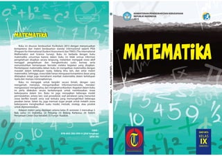 MILIK NEGARA
TIDAK DIPERDAGANGKAN
ISBN :
978-602-282-095-6 (jilid lengkap)
(jilid 3b)
KEMENTERIAN PENDIDIKAN DAN KEBUDAYAAN
REPUBLIK INDONESIA
2015
MatematikaKelasIXSMP/MTsSemester2
SMP/MTs
KELAS
IXSEMESTER 2
MATEMATIKAMATEMATIKA
MATEMATIKA
Buku ini disusun berdasarkan Kurikulum 2013 dengan menyesuaikan
kompetensi dan materi berdasarkan standar internasional seperti PISA
(Program for International Student Assessment) danTIMSS (The International
Mathematics and Science Survey). Buku ini berbeda dengan buku
matematika umumnya karena dalam buku ini tidak semua informasi
pengetahuan disajikan secara langsung, melainkan mengajak siswa aktif
menggali pengetahuan dan mengkontruksi suatu konsep serta
menumbuhkan kemampuan bernalar melalui kegiatan yang disajikan.
Pembelajaran matematika dalam buku ini mengaitkan matematika dengan
masalah dalam kehidupan nyata, bidang ilmu lain, dan antar materi
matematika. Sehingga, siswa tidak hanya menguasai kompetensi dasar yang
ditetapkan tetapi juga memahami manfaat matematika dalam kehidupan
nyata dan mampu menerapkannya.
Buku ini mengajak untuk berpikir secara ilmiah, dengan cara:
mengamati, menanya, mengumpulkan informasi/mencoba, menalar/
mengasosiasi/ menganalisa, dan mengkomunikasikan. Kegiatan dalam buku
ini perlu dilakukan secara berkelompok untuk membiasakan siswa
bekerjasama dalam tim. Buku ini juga menyajikan beberapa model
permasalahan, antara lain: soal prosedural, soal penalaran yang menuntut
siswa berfikir kreatif, serta soal terbuka yang memungkinkan beberapa
jawaban benar. Selain itu, juga memuat tugas projek untuk melatih siswa
bekerjasama menghasilkan suatu model, metode, strategi, atau produk
untuk dipresentasikan.
Adapun materi yang dipelajari selama kelas IX semester 2 mencakup 5
Bab, yaitu: (1) Statistika; (2) Peluang; (3) Bidang Kartesius; (4) Sistem
Persamaan Linear Dua Variabel; (5) Fungsi Kuadrat.
 