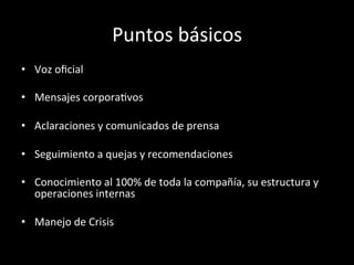 Puntos	
  básicos	
  
•  Voz	
  oﬁcial	
  

•  Mensajes	
  corporaWvos	
  

•  Aclaraciones	
  y	
  comunicados	
  de	
  prensa	
  

•  Seguimiento	
  a	
  quejas	
  y	
  recomendaciones	
  

•  Conocimiento	
  al	
  100%	
  de	
  toda	
  la	
  compañía,	
  su	
  estructura	
  y	
  
   operaciones	
  internas	
  

•  Manejo	
  de	
  Crisis	
  
 