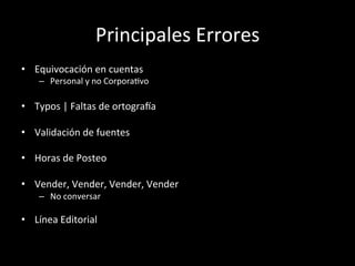 Principales	
  Errores	
  
•  Equivocación	
  en	
  cuentas	
  
     –  Personal	
  y	
  no	
  CorporaWvo	
  

•  Typos	
  |	
  Faltas	
  de	
  ortogra_a	
  

•  Validación	
  de	
  fuentes	
  

•  Horas	
  de	
  Posteo	
  

•  Vender,	
  Vender,	
  Vender,	
  Vender	
  
     –  No	
  conversar	
  

•  Línea	
  Editorial	
  
	
  
 