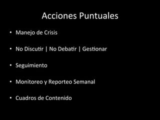 Acciones	
  Puntuales	
  
•  Manejo	
  de	
  Crisis	
  	
  

•  No	
  DiscuWr	
  |	
  No	
  DebaWr	
  |	
  GesWonar	
  

•  Seguimiento	
  

•  Monitoreo	
  y	
  Reporteo	
  Semanal	
  

•  Cuadros	
  de	
  Contenido	
  
 