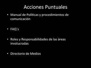Acciones	
  Puntuales	
  
•  Manual	
  de	
  PolíWcas	
  y	
  procedimientos	
  de	
  
   comunicación	
  	
  

•  FAQ´s	
  	
  

•  Roles	
  y	
  Responsabilidades	
  de	
  las	
  áreas	
  
   involucradas	
  

•  Directorio	
  de	
  Medios	
  

	
  
 