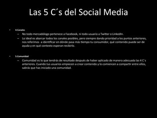 Las	
  5	
  C´s	
  del	
  Social	
  Media	
  
•    4.Canales	
  
       –  No	
  todo	
  mercadólogo	
  pertenece	
  a	
  Facebook,	
  ni	
  todo	
  usuario	
  a	
  Twiger	
  o	
  LinkedIn.	
  
       –  Lo	
  ideal	
  es	
  abarcar	
  todos	
  los	
  canales	
  posibles,	
  pero	
  siempre	
  dando	
  prioridad	
  a	
  los	
  puntos	
  anteriores,	
  
          nos	
  referimos	
   	
  a	
  idenWﬁcar	
  en	
  dónde	
  pasa	
  más	
  Wempo	
  tu	
  consumidor,	
  qué	
  contenido	
  puede	
  ser	
  de	
  
          ayuda	
  y	
  en	
  qué	
  contexto	
  esperan	
  recibirlo.	
  


•    5.Comunidad	
  
       –  Comunidad	
  es	
  lo	
  que	
  tendrás	
  de	
  resultado	
  después	
  de	
  haber	
  aplicado	
  de	
  manera	
  adecuada	
  las	
  4	
  C´s	
  
          anteriores.	
  Cuando	
  tus	
  usuarios	
  empiecen	
  a	
  crear	
  contenido	
  y	
  lo	
  comiencen	
  a	
  comparWr	
  entre	
  ellos,	
  
          sabrás	
  que	
  has	
  iniciado	
  una	
  comunidad.	
  
 