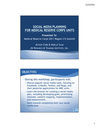 11/21/2011




                Presented To:
Medical Reserve Corps 2011 Region I/II Summit

           ALYSON COBB & ARIELLE SLAM
      JSI RESEARCH & TRAINING INSTITUTE, INC.




 During this workshop, participants will:
  Discuss popular social media tools, focusing on
   Facebook, LinkedIn, Twitter, and blogs, and
   their potential applications for MRC units.
  Learn the process for creating a social media
   plan, including developing goals, prioritizing
   channels, content mapping, implementation,
   and measurement.
  Work towards completing their own social
   media plan.




                                                             1
 