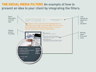 THE SOCIAL MEDIA FILTERS An example of how to
present an idea to your client by integrating the filters.

    Short                                                I am
    Descriptio                                           linking my
    n of the                                             ideas to a
    idea                                                 real
                                                         situation



    Always
    picture                                              Writing
    my ideas                                             down
                                                         Pros and
                                                         Cons
 