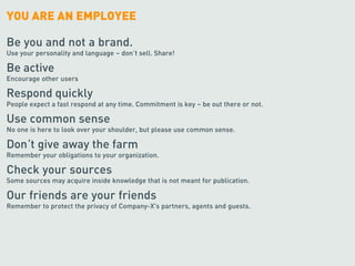 YOU ARE AN EMPLOYEE

Be you and not a brand.
Use your personality and language – don’t sell. Share!

Be active
Encourage other users

Respond quickly
People expect a fast respond at any time. Commitment is key – be out there or not.

Use common sense
No one is here to look over your shoulder, but please use common sense.

Don’t give away the farm
Remember your obligations to your organization.

Check your sources
Some sources may acquire inside knowledge that is not meant for publication.

Our friends are your friends
Remember to protect the privacy of Company-X's partners, agents and guests.
 