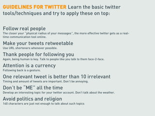 GUIDELINES FOR TWITTER Learn the basic twitter
tools/techniques and try to apply these on top:

Follow real people
The closer your “physical radius of your messages”, the more effective twitter gets as a real-
time communication tool online.

Make your tweets retweetable
Use URL shorteners whenever possible.

Thank people for following you
Again, being human is key. Talk to people like you talk to them face-2-face.

Attention is a currency
Following back is a gesture.

One relevant tweet is better than 10 irrelevant
Timing and amount of tweets are important. Don’t be annoying.

Don’t be “ME” all the time
Develop an interesting topic for your twitter account. Don’t talk about the weather.

Avoid politics and religion
140 characters are just not enough to talk about such topics
 