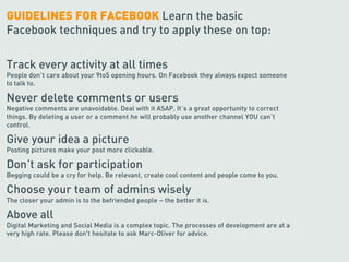 GUIDELINES FOR FACEBOOK Learn the basic
Facebook techniques and try to apply these on top:

Track every activity at all times
People don’t care about your 9to5 opening hours. On Facebook they always expect someone
to talk to.

Never delete comments or users
Negative comments are unavoidable. Deal with it ASAP. It’s a great opportunity to correct
things. By deleting a user or a comment he will probably use another channel YOU can’t
control.

Give your idea a picture
Posting pictures make your post more clickable.

Don’t ask for participation
Begging could be a cry for help. Be relevant, create cool content and people come to you.

Choose your team of admins wisely
The closer your admin is to the befriended people – the better it is.

Above all
Digital Marketing and Social Media is a complex topic. The processes of development are at a
very high rate. Please don't hesitate to ask Marc-Oliver for advice.
 