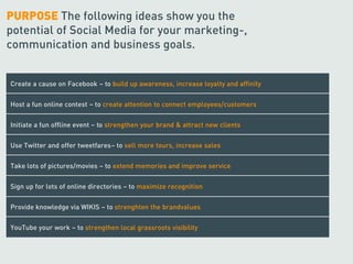 PURPOSE The following ideas show you the
potential of Social Media for your marketing-,
communication and business goals.


Create a cause on Facebook – to build up awareness, increase loyalty and affinity


Host a fun online contest – to create attention to connect employees/customers


Initiate a fun offline event – to strengthen your brand & attract new clients


Use Twitter and offer tweetfares– to sell more tours, increase sales


Take lots of pictures/movies – to extend memories and improve service


Sign up for lots of online directories – to maximize recognition


Provide knowledge via WIKIS – to strenghten the brandvalues


YouTube your work – to strengthen local grassroots visibility
 