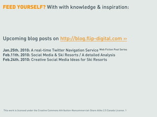 FEED YOURSELF? With with knowledge & inspiration:




Upcoming blog posts on http://blog.flip-digital.com ››

Jan.25th. 2010: A real-time Twitter Navigation Service Web Fiction Post Series
Feb.11th. 2010: Social Media & Ski Resorts / A detailed Analysis
Feb.24th. 2010: Creative Social Media Ideas for Ski Resorts




This work is licensed under the Creative Commons Attribution-Noncommercial-Share Alike 2.5 Canada License. 1
 
