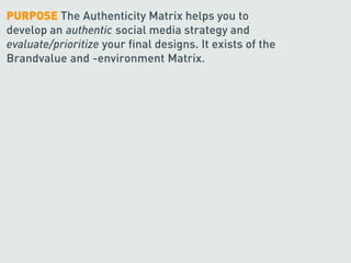 PURPOSE The Authenticity Matrix helps you to
develop an authentic social media strategy and
evaluate/prioritize your final designs. It exists of the
Brandvalue and -environment Matrix.
 
