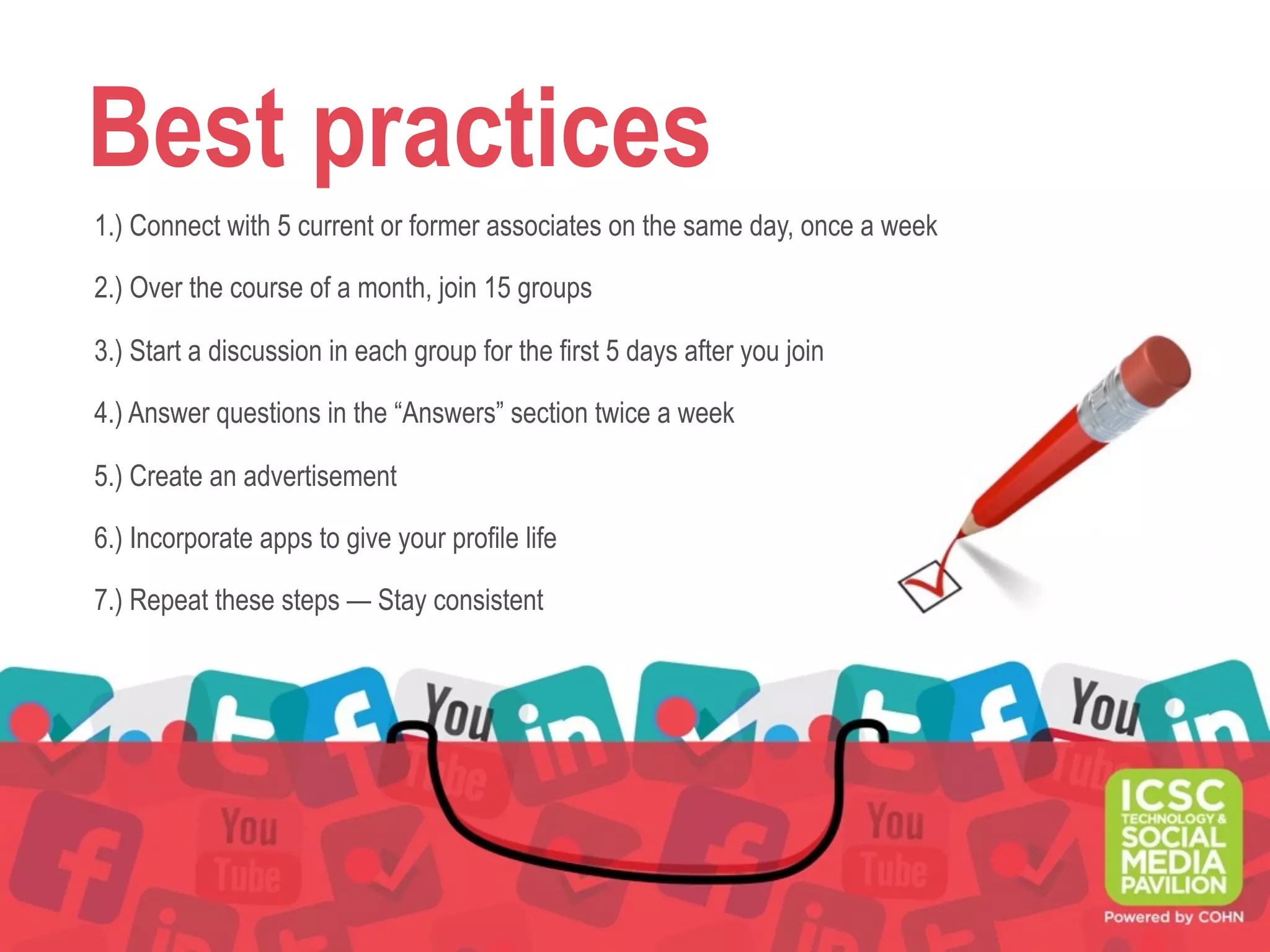 Best practices
1.) Connect with 5 current or former associates on the same day, once a week
2.) Over the course of a month, join 15 groups
3.) Start a discussion in each group for the first 5 days after you join
4.) Answer questions in the “Answers” section twice a week
5.) Create an advertisement
6.) Incorporate apps to give your profile life
7.) Repeat these steps — Stay consistent