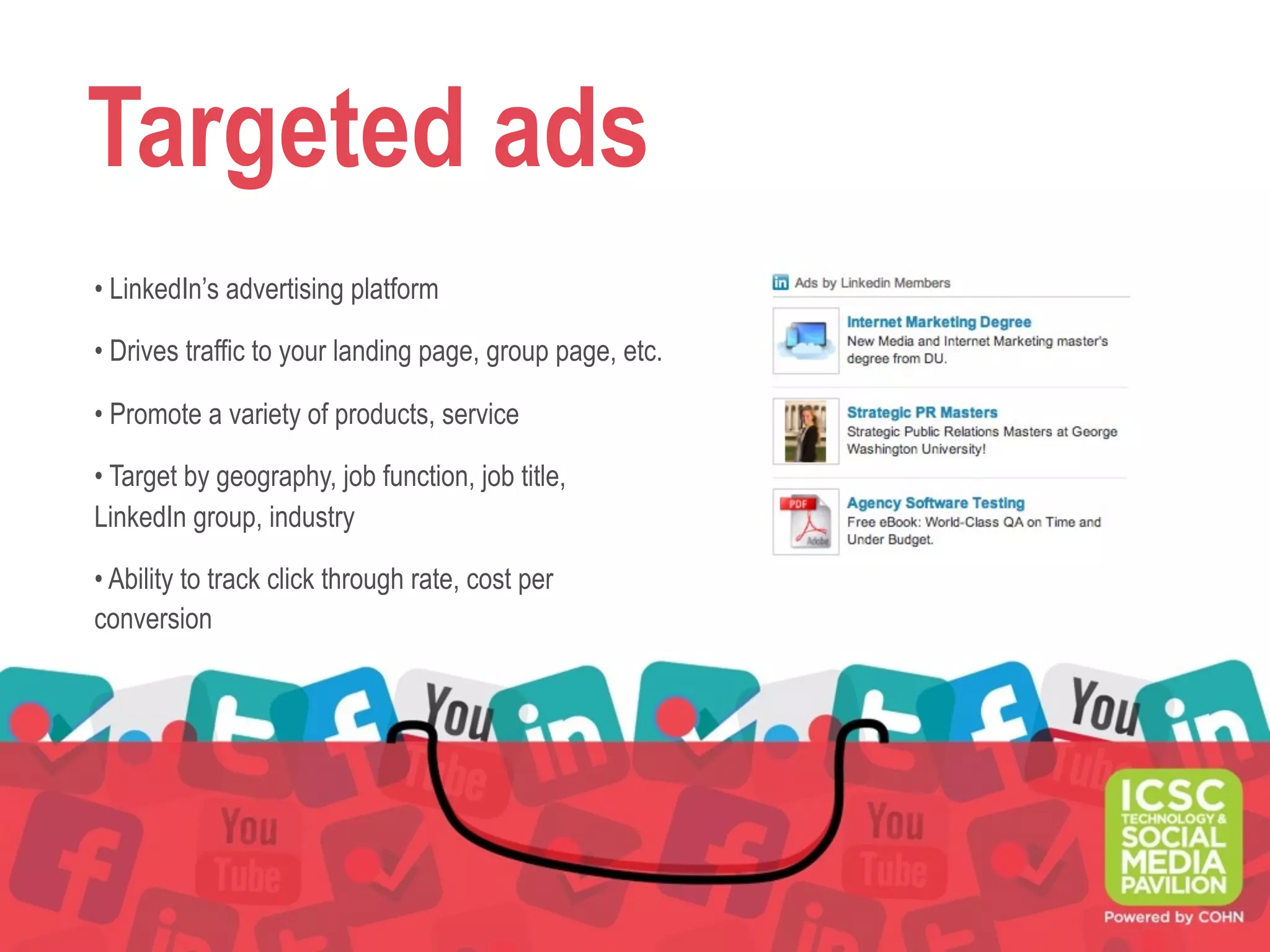 Targeted ads
• LinkedIn’s advertising platform
• Drives traffic to your landing page, group page, etc.
• Promote a variety of products, service
• Target by geography, job function, job title,
LinkedIn group, industry
• Ability to track click through rate, cost per
conversion