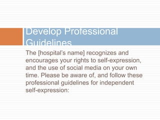 The [hospital’s name] recognizes and
encourages your rights to self-expression,
and the use of social media on your own
time. Please be aware of, and follow these
professional guidelines for independent
self-expression:
Develop Professional
Guidelines
 