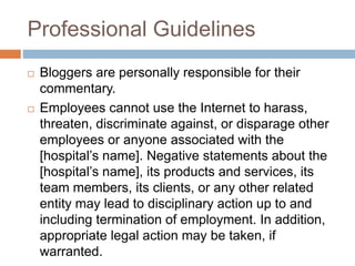 Professional Guidelines
 Bloggers are personally responsible for their
commentary.
 Employees cannot use the Internet to harass,
threaten, discriminate against, or disparage other
employees or anyone associated with the
[hospital’s name]. Negative statements about the
[hospital’s name], its products and services, its
team members, its clients, or any other related
entity may lead to disciplinary action up to and
including termination of employment. In addition,
appropriate legal action may be taken, if
warranted.
 