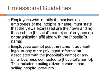 Professional Guidelines
 Employees who identify themselves as
employees of the [hospital’s name] must state
that the views expressed are their own and not
those of the [hospital’s name] or of any person
or organization affiliated with the [hospital’s
name].
 Employees cannot post the name, trademark,
logo, or any other privileged information
associated with the [hospital’s name] or any
other business connected to [hospital’s name].
This includes posting advertisements and
selling hospital products.
 