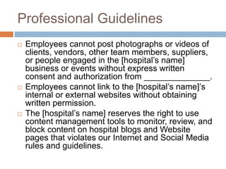 Professional Guidelines
 Employees cannot post photographs or videos of
clients, vendors, other team members, suppliers,
or people engaged in the [hospital’s name]
business or events without express written
consent and authorization from ______________.
 Employees cannot link to the [hospital’s name]’s
internal or external websites without obtaining
written permission.
 The [hospital’s name] reserves the right to use
content management tools to monitor, review, and
block content on hospital blogs and Website
pages that violates our Internet and Social Media
rules and guidelines.
 