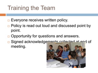 Training the Team
 Everyone receives written policy.
 Policy is read out loud and discussed point by
point.
 Opportunity for questions and answers.
 Signed acknowledgements collected at end of
meeting.
 