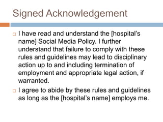 Signed Acknowledgement
 I have read and understand the [hospital’s
name] Social Media Policy. I further
understand that failure to comply with these
rules and guidelines may lead to disciplinary
action up to and including termination of
employment and appropriate legal action, if
warranted.
 I agree to abide by these rules and guidelines
as long as the [hospital’s name] employs me.
 