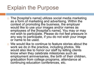 Explain the Purpose
 The [hospital’s name] utilizes social media marketing
as a form of marketing and advertising. Within the
context of promoting the business, the employer
would like to use your images and/or names as
employees of the [hospital’s name]. You may or may
not wish to participate. Please do not feel pressure in
any way to participate, if you do not wish your image
or name to be used.
 We would like to continue to feature stories about the
work we do in the practice, including photos. We
would also like to honor our staff by letting clients
know when they celebrate milestones such as
employment anniversaries, the birth of their children,
graduation from college programs, attendance at
continuing education conferences, etc.
 