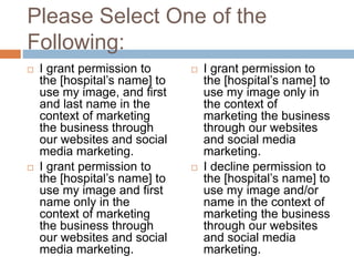 Please Select One of the
Following:
 I grant permission to
the [hospital’s name] to
use my image, and first
and last name in the
context of marketing
the business through
our websites and social
media marketing.
 I grant permission to
the [hospital’s name] to
use my image and first
name only in the
context of marketing
the business through
our websites and social
media marketing.
 I grant permission to
the [hospital’s name] to
use my image only in
the context of
marketing the business
through our websites
and social media
marketing.
 I decline permission to
the [hospital’s name] to
use my image and/or
name in the context of
marketing the business
through our websites
and social media
marketing.
 