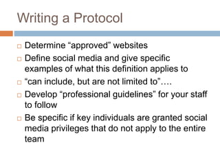 Writing a Protocol
 Determine “approved” websites
 Define social media and give specific
examples of what this definition applies to
 “can include, but are not limited to”….
 Develop “professional guidelines” for your staff
to follow
 Be specific if key individuals are granted social
media privileges that do not apply to the entire
team
 