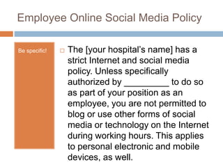 Employee Online Social Media Policy
 The [your hospital’s name] has a
strict Internet and social media
policy. Unless specifically
authorized by _________ to do so
as part of your position as an
employee, you are not permitted to
blog or use other forms of social
media or technology on the Internet
during working hours. This applies
to personal electronic and mobile
devices, as well.
Be specific!
 