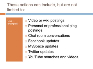 These actions can include, but are not
limited to:
Give
examples!
 Video or wiki postings
 Personal or professional blog
postings
 Chat room conversations
 Facebook updates
 MySpace updates
 Twitter updates
 YouTube searches and videos
 