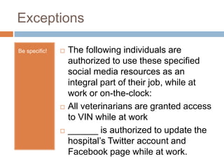 Exceptions
Be specific!  The following individuals are
authorized to use these specified
social media resources as an
integral part of their job, while at
work or on-the-clock:
 All veterinarians are granted access
to VIN while at work
 ______ is authorized to update the
hospital’s Twitter account and
Facebook page while at work.
 