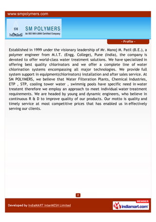 - Profile -

Established in 1999 under the visionary leadership of Mr. Manoj M. Patil (B.E.), a
polymer engineer from M.I.T. (Engg. College), Pune (India), the company is
devoted to offer world-class water treatment solutions. We have specialized in
offering best quality chlorinators and we offer a complete line of water
chlorination systems encompassing all major technologies. We provide full
system support in equipment(chlorinators) installation and after sales service. At
SM POLYMERS, we believe that Water Filteration Plants, Chemical Industries,
ETP , STP, cooling tower water , swimmig pools have specific need in water
treatent therefore we employ an approach to meet individual water treatment
requirements. We are headed by young and dynamic engineers, who believe in
continuous R & D to improve quality of our products. Our motto is quality and
timely service at most competitive prices that has enabled us in effectively
serving our clients.
 