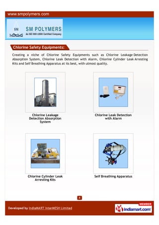Chlorine Safety Equipments:
Creating a niche of Chlorine Safety Equipments such as Chlorine Leakage Detection
Absorption System, Chlorine Leak Detection with Alarm, Chlorine Cylinder Leak Arresting
Kits and Self Breathing Apparatus at its best, with utmost quality.




           Chlorine Leakage                          Chlorine Leak Detection
          Detection Absorption                              with Alarm
                 System




         Chlorine Cylinder Leak                     Self Breathing Apparatus
             Arresting Kits
 