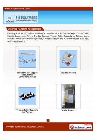 Chlorine Handling Accessories:
Creating a niche of Chlorine Handling Accessories such as Cylinder Keys, Copper Tubes,
Clamps, Connectors, Valves, Drip Leg Heaters, Trunion Roller Supports for Tonner, Safety
Showers, New Brand Chlorine Cylinders, Cylinder Safetykit and many more items at its best,
with utmost quality.




          Cylinder Keys, Copper                           Drip Leg Heaters
              Tubes, Clamps,
           Connectors, Valves




         Trunion Roller Supports                           Safety Showers
               for Tonner
 