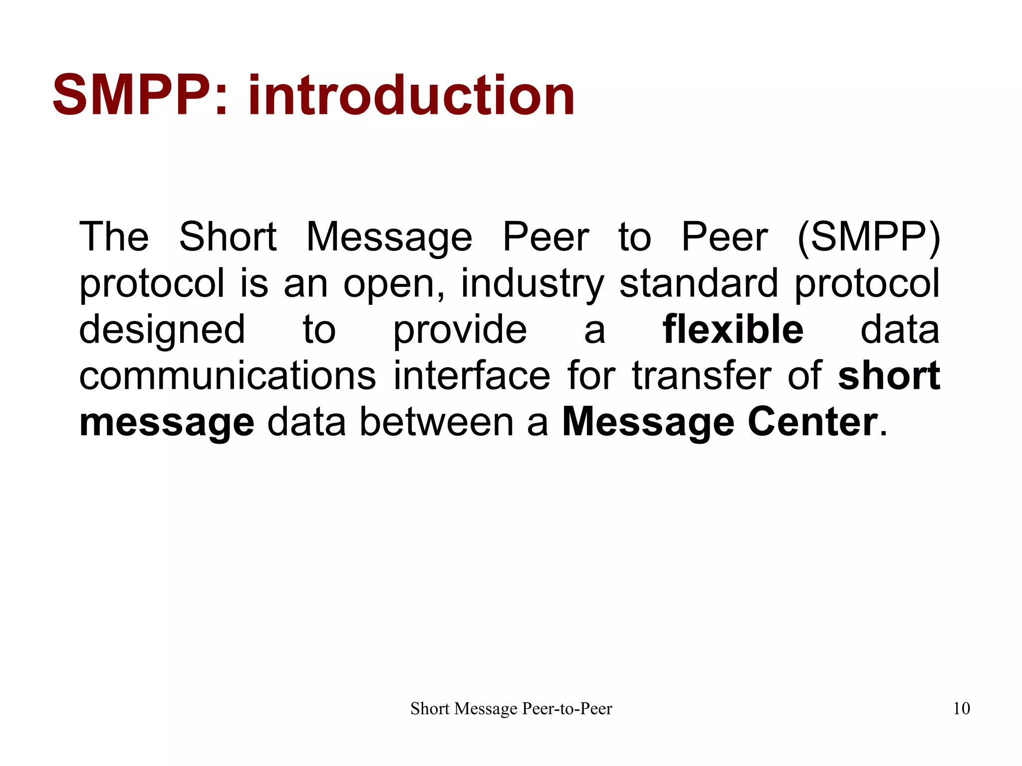 SMPP: introduction The Short Message Peer to Peer (SMPP) protocol is an open, industry standard protocol designed to provide a  flexible  data communications interface for transfer of  short message  data between a  Message Center . 