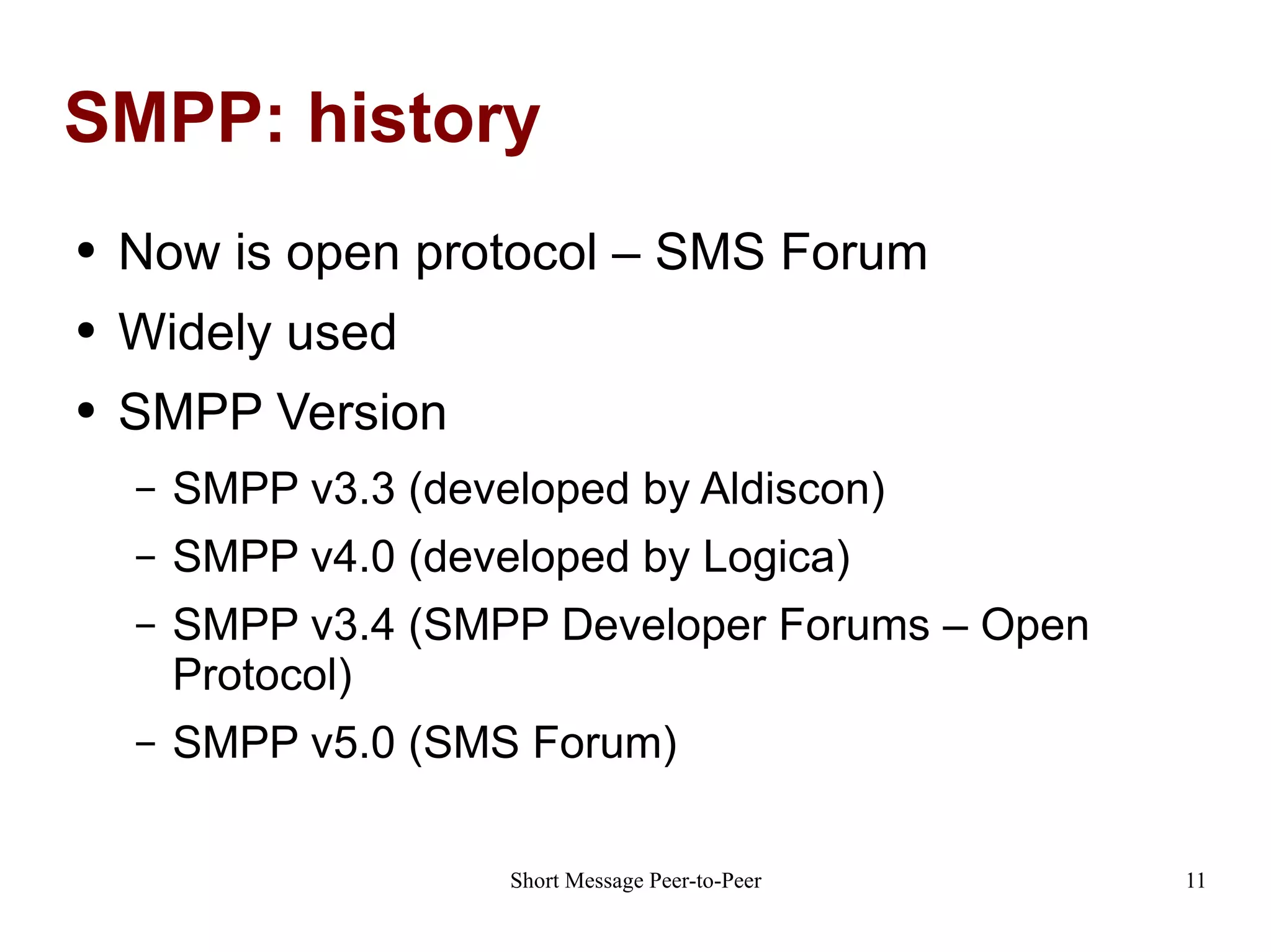 SMPP: history Now is open protocol – SMS Forum Widely used SMPP Version SMPP v3.3 (developed by Aldiscon) SMPP v4.0 (developed by Logica) SMPP v3.4 (SMPP Developer Forums – Open Protocol) SMPP v5.0 (SMS Forum) 
