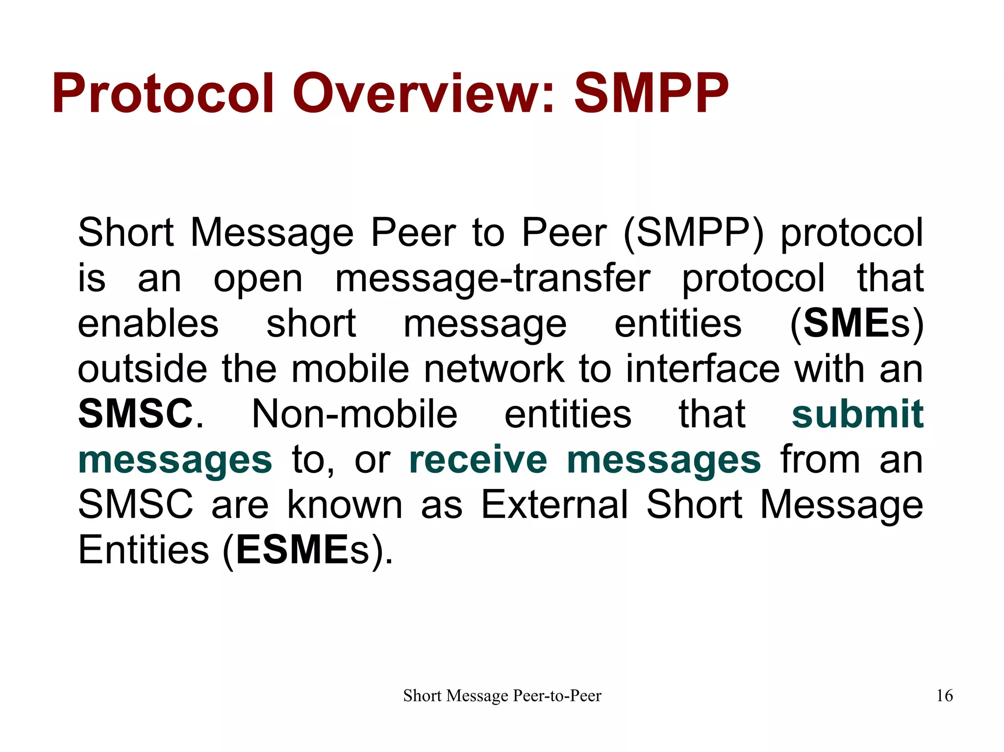 Protocol Overview: SMPP Short Message Peer to Peer (SMPP) protocol is an open message-transfer protocol that enables short message entities ( SME s) outside the mobile network to interface with an  SMSC .  Non-mobile entities that  submit messages  to, or  receive messages  from an SMSC are known as External Short Message Entities ( ESME s). 
