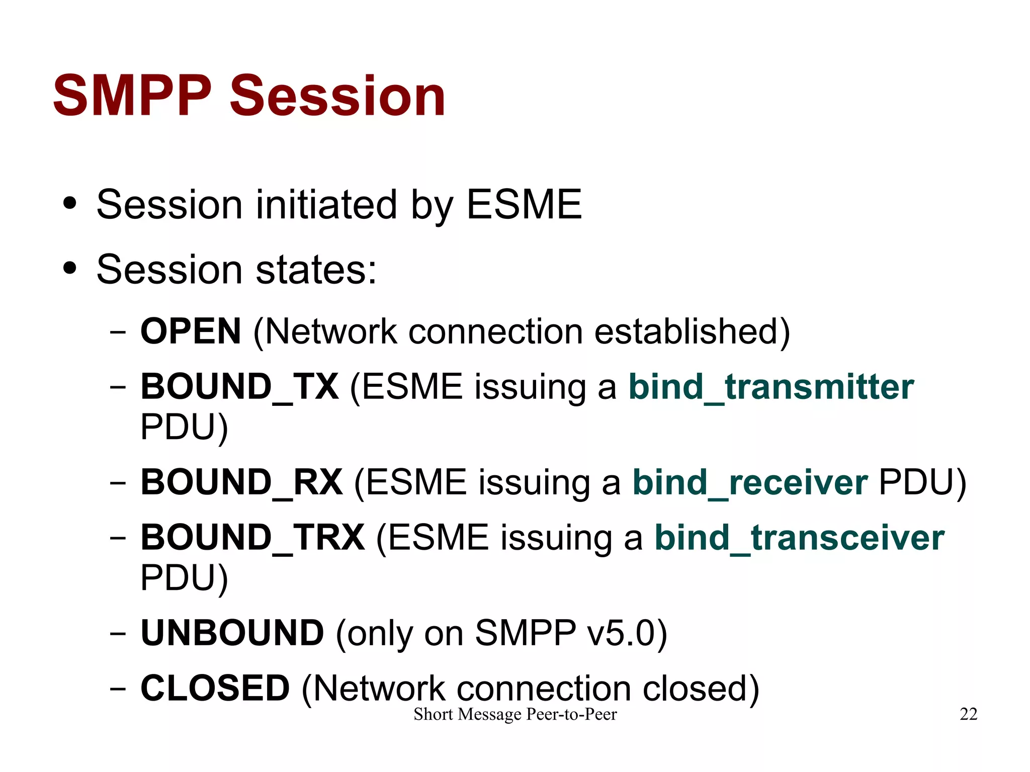 SMPP Session Session initiated by ESME Session states: OPEN  (Network connection established) BOUND_TX  (ESME issuing a  bind_transmitter   PDU) BOUND_RX  (ESME issuing a  bind_receiver  PDU) BOUND_TRX  (ESME issuing a  bind_transceiver  PDU) UNBOUND  (only on SMPP v5.0) CLOSED  (Network connection closed) 
