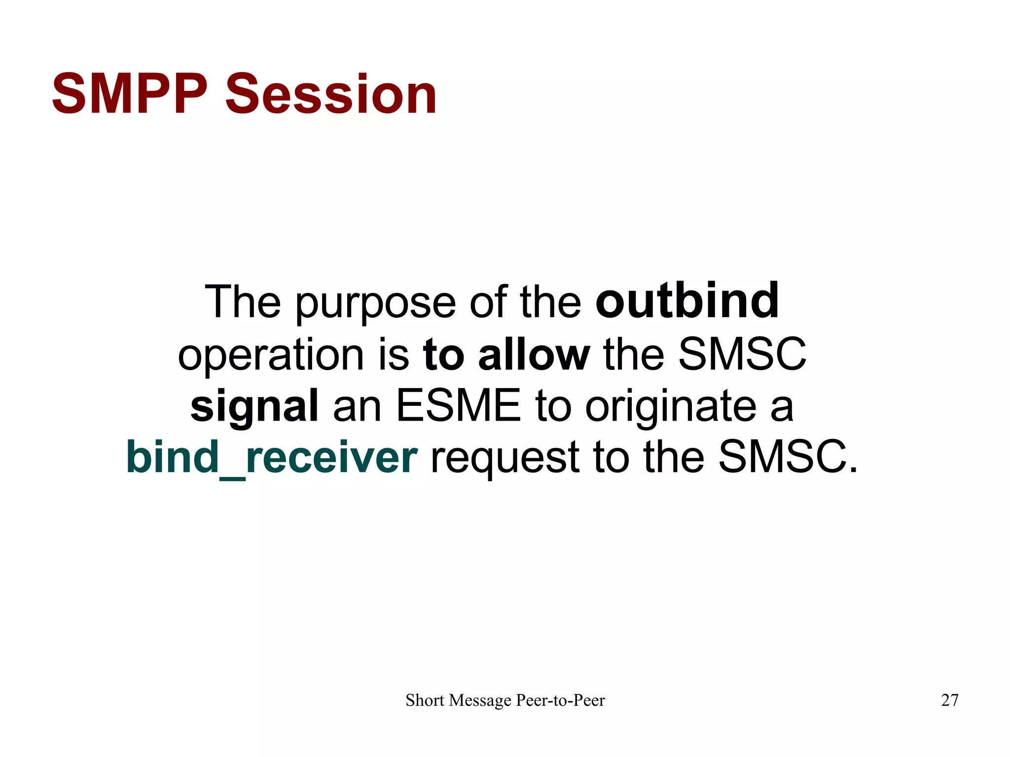 SMPP Session The purpose of the  outbind  operation is  to allow  the SMSC  signal  an ESME to originate a  bind_receiver  request to the SMSC. 