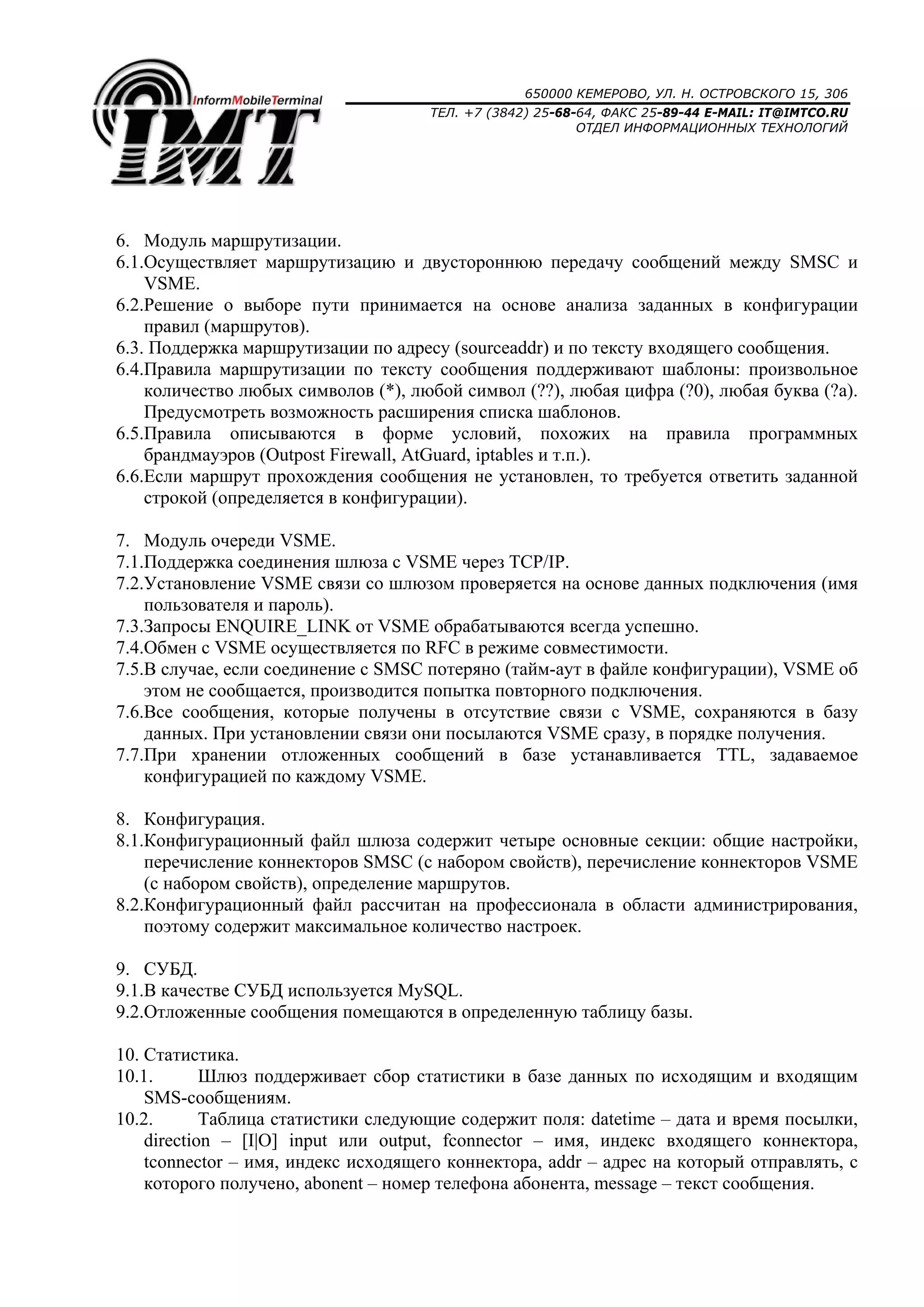 650000 КЕМЕРОВО, УЛ. Н. ОСТРОВСКОГО 15, 306
ТЕЛ. +7 (3842) 25-68-64, ФАКС 25-89-44 E-MAIL: IT@IMTCO.RU
ОТДЕЛ ИНФОРМАЦИОННЫХ ТЕХНОЛОГИЙ
6. Модуль маршрутизации.
6.1.Осуществляет маршрутизацию и двустороннюю передачу сообщений между SMSC и
VSME.
6.2.Решение о выборе пути принимается на основе анализа заданных в конфигурации
правил (маршрутов).
6.3. Поддержка маршрутизации по адресу (sourceaddr) и по тексту входящего сообщения.
6.4.Правила маршрутизации по тексту сообщения поддерживают шаблоны: произвольное
количество любых символов (*), любой символ (??), любая цифра (?0), любая буква (?a).
Предусмотреть возможность расширения списка шаблонов.
6.5.Правила описываются в форме условий, похожих на правила программных
брандмауэров (Outpost Firewall, AtGuard, iptables и т.п.).
6.6.Если маршрут прохождения сообщения не установлен, то требуется ответить заданной
строкой (определяется в конфигурации).
7. Модуль очереди VSME.
7.1.Поддержка соединения шлюза с VSME через TCP/IP.
7.2.Установление VSME связи со шлюзом проверяется на основе данных подключения (имя
пользователя и пароль).
7.3.Запросы ENQUIRE_LINK от VSME обрабатываются всегда успешно.
7.4.Обмен с VSME осуществляется по RFC в режиме совместимости.
7.5.В случае, если соединение с SMSC потеряно (тайм-аут в файле конфигурации), VSME об
этом не сообщается, производится попытка повторного подключения.
7.6.Все сообщения, которые получены в отсутствие связи с VSME, сохраняются в базу
данных. При установлении связи они посылаются VSME сразу, в порядке получения.
7.7.При хранении отложенных сообщений в базе устанавливается TTL, задаваемое
конфигурацией по каждому VSME.
8. Конфигурация.
8.1.Конфигурационный файл шлюза содержит четыре основные секции: общие настройки,
перечисление коннекторов SMSC (с набором свойств), перечисление коннекторов VSME
(с набором свойств), определение маршрутов.
8.2.Конфигурационный файл рассчитан на профессионала в области администрирования,
поэтому содержит максимальное количество настроек.
9. СУБД.
9.1.В качестве СУБД используется MySQL.
9.2.Отложенные сообщения помещаются в определенную таблицу базы.
10. Статистика.
10.1. Шлюз поддерживает сбор статистики в базе данных по исходящим и входящим
SMS-сообщениям.
10.2. Таблица статистики следующие содержит поля: datetime – дата и время посылки,
direction – [I|O] input или output, fconnector – имя, индекс входящего коннектора,
tconnector – имя, индекс исходящего коннектора, addr – адрес на который отправлять, с
которого получено, abonent – номер телефона абонента, message – текст сообщения.
 