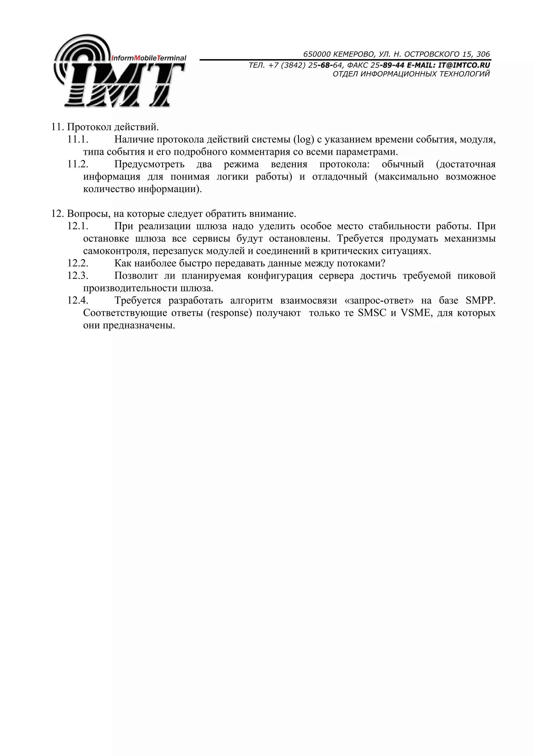 650000 КЕМЕРОВО, УЛ. Н. ОСТРОВСКОГО 15, 306
ТЕЛ. +7 (3842) 25-68-64, ФАКС 25-89-44 E-MAIL: IT@IMTCO.RU
ОТДЕЛ ИНФОРМАЦИОННЫХ ТЕХНОЛОГИЙ
11. Протокол действий.
11.1. Наличие протокола действий системы (log) с указанием времени события, модуля,
типа события и его подробного комментария со всеми параметрами.
11.2. Предусмотреть два режима ведения протокола: обычный (достаточная
информация для понимая логики работы) и отладочный (максимально возможное
количество информации).
12. Вопросы, на которые следует обратить внимание.
12.1. При реализации шлюза надо уделить особое место стабильности работы. При
остановке шлюза все сервисы будут остановлены. Требуется продумать механизмы
самоконтроля, перезапуск модулей и соединений в критических ситуациях.
12.2. Как наиболее быстро передавать данные между потоками?
12.3. Позволит ли планируемая конфигурация сервера достичь требуемой пиковой
производительности шлюза.
12.4. Требуется разработать алгоритм взаимосвязи «запрос-ответ» на базе SMPP.
Соответствующие ответы (response) получают только те SMSC и VSME, для которых
они предназначены.
 